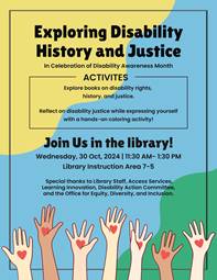 Exploring Disability History and Justice In Celebration of Disability Awareness Month  Join Us in the Library!  🗓️ Wednesday, October 30th, 11:30 am - 1:30 pm 📍 Library Instruction Area  Come explore a curated display of books focusing on disability rights, history, and inclusion. Participate in activities that invite reflection on disability justice and intersectionality, including a hands-on coloring activity using pages from Disability Justice from A to Z, available for your creativity.  ✨ Activities Include:  Book display on disability rights, history, and justice Coloring activity on disability justice terms Acknowledgments: Special thanks to Library Staff, Access Services, Learning & Innovation, Disability Action Committee, and the Office for Equity, Diversity, and Inclusion.